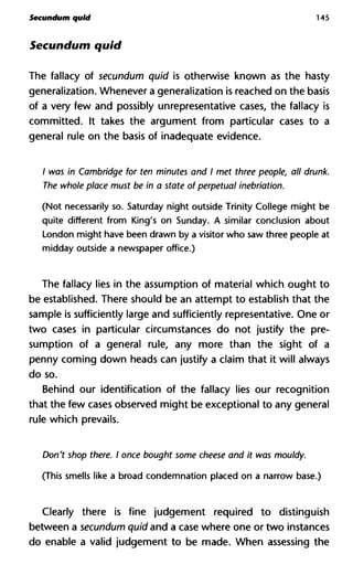 Secundum quid 145
Secundum quid
The fallacy of secundum quid is otherwise known as the hasty
generalization. Whenever a generalization is reached on the basis
of a very few and possibly unrepresentative cases, the fallacy is
committed. It takes the argument from particular cases to a
general rule on the basis of inadequate evidence.
/ was in Cambridge for ten minutes and I met three people, all drun
The whole place must be in a state of perpetual inebriation.
(Not necessarily so. Saturday night outside Trinity College might be
quite different from King's on Sunday. A similar conclusion about
London might have been drawn by a visitor who saw three people at
midday outside a newspaper office.)
The fallacy lies in the assumption of material which ought to
be established. There should be an attempt to establish that the
sample is sufficiently large and sufficiently representative. One or
two cases in particular circumstances do not justify the pre-
sumption of a general rule, any more than the sight of a
penny coming down heads can justify a claim that it will always
do so.
Behind our identification of the fallacy lies our recognition
that the few cases observed might be exceptional to any general
rule which prevails.
Don't shop there. I once bought some cheese and it was mouldy.
(This smells like a broad condemnation placed on a narrow base.)
Clearly there is fine judgement required to distinguish
between a secundum quid and a case where one or two instances
do enable a valid judgement to be made. When assessing the
 