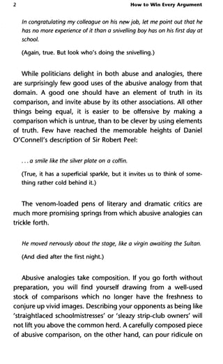 2 How to Win Every Argument
In congratulating my colleague on his new job, let me point out tha
has no more experience of it than a snivelling boy has on his first day
school.
(Again, true. But look who's doing the snivelling.)
While politicians delight in both abuse and analogies, there
are surprisingly few good uses of the abusive analogy from that
domain. A good one should have an element of truth in its
comparison, and invite abuse by its other associations. All other
things being equal, it is easier to be offensive by making a
comparison which is untrue, than to be clever by using elements
of truth. Few have reached the memorable heights of Daniel
O'Connell's description of Sir Robert Peel:
...a smile like the silver plate on a coffin.
(True, it has a superficial sparkle, but it invites us to think of some-
thing rather cold behind it.)
The venom-loaded pens of literary and dramatic critics are
much more promising springs from which abusive analogies can
trickle forth.
He moved nervously about the stage, like a virgin awaiting the Sult
(And died after the first night.)
Abusive analogies take composition. If you go forth without
preparation, you will find yourself drawing from a well-used
stock of comparisons which no longer have the freshness to
conjure up vivid images. Describing your opponents as being like
'straightlaced schoolmistresses' or 'sleazy strip-club owners' will
not lift you above the common herd. A carefully composed piece
of abusive comparison, on the other hand, can pour ridicule on
 