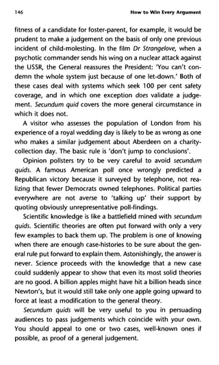 146 How to Win Every Argument
fitness of a candidate for foster-parent, for example, it would be
prudent to make a judgement on the basis of only one previous
incident of child-molesting. In the film Dr Strangelove, when a
psychotic commander sends his wing on a nuclear attack against
the USSR, the General reassures the President: 'You can't con-
demn the whole system just because of one let-down.' Both of
these cases deal with systems which seek 100 per cent safety
coverage, and in which one exception does validate a judge-
ment. Secundum quid covers the more general circumstance in
which it does not.
A visitor who assesses the population of London from his
experience of a royal wedding day is likely to be as wrong as one
who makes a similar judgement about Aberdeen on a charity-
collection day. The basic rule is 'don't jump to conclusions'.
Opinion pollsters try to be very careful to avoid secundum
quids. A famous American poll once wrongly predicted a
Republican victory because it surveyed by telephone, not rea-
lizing that fewer Democrats owned telephones. Political parties
everywhere are not averse to 'talking up' their support by
quoting obviously unrepresentative poll-findings.
Scientific knowledge is like a battlefield mined with secundum
quids. Scientific theories are often put forward with only a very
few examples to back them up. The problem is one of knowing
when there are enough case-histories to be sure about the gen-
eral rule put forward to explain them. Astonishingly, the answer is
never. Science proceeds with the knowledge that a new case
could suddenly appear to show that even its most solid theories
are no good. A billion apples might have hit a billion heads since
Newton's, but it would still take only one apple going upward to
force at least a modification to the general theory.
Secundum quids will be very useful to you in persuading
audiences to pass judgements which coincide with your own.
You should appeal to one or two cases, well-known ones if
possible, as proof of a general judgement.
 