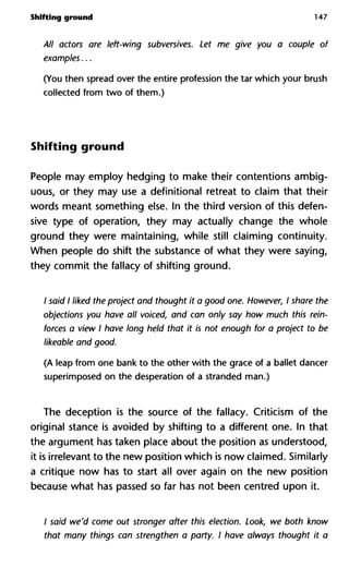 Shifting ground 147
All actors are left-wing subversives. Let me give you a couple of
examples...
(You then spread over the entire profession the tar which your brush
collected from two of them.)
Shifting ground
People may employ hedging to make their contentions ambig-
uous, or they may use a definitional retreat to claim that their
words meant something else. In the third version of this defen-
sive type of operation, they may actually change the whole
ground they were maintaining, while still claiming continuity.
When people do shift the substance of what they were saying,
they commit the fallacy of shifting ground.
/ said I liked the project and thought it a good one. However, I share the
objections you have all voiced, and can only say how much this rein-
forces a view I have long held that it is not enough for a project to be
likeable and good.
(A leap from one bank to the other with the grace of a ballet dancer
superimposed on the desperation of a stranded man.)
The deception is the source of the fallacy. Criticism of the
original stance is avoided by shifting to a different one. In that
the argument has taken place about the position as understood,
it is irrelevant to the new position which is now claimed. Similarly
a critique now has to start all over again on the new position
because what has passed so far has not been centred upon it.
/ said we'd come out stronger after this election. Look, we both know
that many things can strengthen a party. I have always thought it a
 