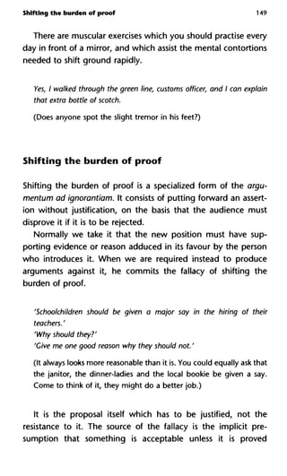 Shifting the burden of proof 149
There are muscular exercises which you should practise every
day in front of a mirror, and which assist the mental contortions
needed to shift ground rapidly.
Yes, I walked through the green line, customs officer, and I can explain
that extra bottle of scotch.
(Does anyone spot the slight tremor in his feet?)
Shifting the burden of proof
Shifting the burden of proof is a specialized form of the argu-
mentum ad ignorantiam. It consists of putting forward an assert-
ion without justification, on the basis that the audience must
disprove it if it is to be rejected.
Normally we take it that the new position must have sup-
porting evidence or reason adduced in its favour by the person
who introduces it. When we are required instead to produce
arguments against it, he commits the fallacy of shifting the
burden of proof.
'Schoolchildren should be given a major say in the hiring of their
teachers. '
'Why should they?'
'Give me one good reason why they should not. '
(It always looks more reasonable than it is. You could equally ask that
the janitor, the dinner-ladies and the local bookie be given a say.
Come to think of it, they might do a better job.)
It is the proposal itself which has to be justified, not the
resistance to it. The source of the fallacy is the implicit pre-
sumption that something is acceptable unless it is proved
 