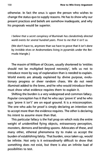 150 How to Win Every Argument
otherwise. In fact the onus is upon the person who wishes to
change the status quo to supply reasons. He has to show why our
present practices and beliefs are somehow inadequate, and why
his proposals would be superior.
/ believe that a secret conspiracy of llluminati has clandestinely direct
world events for several hundred years. Prove to me that it isn't so.
(We don't have to, anymore than we have to prove that it isn't done
by invisible elves or Andromedans living in pyramids under the Ber-
muda triangle.)
The maxim of William of Occam, usually shortened to 'entities
should not be multiplied beyond necessity', tells us not to
introduce more by way of explanation than is needed to explain.
World events are already explained by divine purpose, evolu-
tionary progress or sheer random chaos. We do not need
llluminati added to the brew, and he who would introduce them
must show what evidence requires them to explain it.
Shifting the burden is a very widespread and common fallacy.
Popular conception has it that he who says 'prove it' and he who
says 'prove it isn't' are on equal ground. It is a misconception.
The one who asks for proof is simply declaring an intention not
to accept more than the evidence requires. The other is declaring
his intent to assume more than that.
This particular fallacy is the frail prop on which rests the entire
weight of unidentified flying objects, extrasensory perception,
monsters, demons and bending spoons. Advocates of these, and
many other, ethereal phenomena try to make us accept the
burden of establishing falsity. That burden, once taken up, would
be infinite. Not only is it extraordinarily difficult to show that
something does not exist, but there is also an infinite load of
possibilities to test.
 