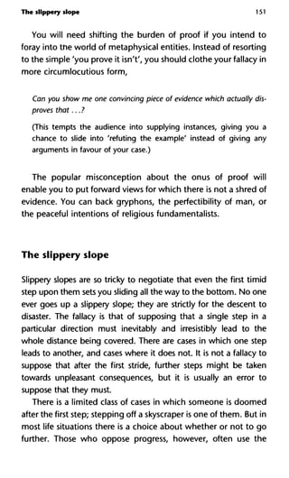 The slippery slope 151
You will need shifting the burden of proof if you intend to
foray into the world of metaphysical entities. Instead of resorting
to the simple 'you prove it isn't', you should clothe your fallacy in
more circumlocutious form,
Can you show me one convincing piece of evidence which actually dis
proves that... ?
(This tempts the audience into supplying instances, giving you a
chance to slide into 'refuting the example' instead of giving any
arguments in favour of your case.)
The popular misconception about the onus of proof will
enable you to put forward views for which there is not a shred of
evidence. You can back gryphons, the perfectibility of man, or
the peaceful intentions of religious fundamentalists.
The slippery slope
Slippery slopes are so tricky to negotiate that even the first timid
step upon them sets you sliding all the way to the bottom. No one
ever goes up a slippery slope; they are strictly for the descent to
disaster. The fallacy is that of supposing that a single step in a
particular direction must inevitably and irresistibly lead to the
whole distance being covered. There are cases in which one step
leads to another, and cases where it does not. It is not a fallacy to
suppose that after the first stride, further steps might be taken
towards unpleasant consequences, but it is usually an error to
suppose that they must.
There is a limited class of cases in which someone is doomed
after the first step; stepping off a skyscraper is one of them. But in
most life situations there is a choice about whether or not to go
further. Those who oppose progress, however, often use the
 