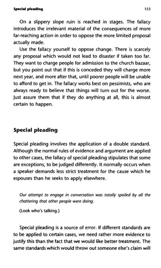 Special pleading 153
On a slippery slope ruin is reached in stages. The fallacy
introduces the irrelevant material of the consequences of more
far-reaching action in order to oppose the more limited proposal
actually made.
Use the fallacy yourself to oppose change. There is scarcely
any proposal which would not lead to disaster if taken too far.
They want to charge people for admission to the church bazaar,
but you point out that if this is conceded they will charge more
next year, and more after that, until poorer people will be unable
to afford to get in. The fallacy works best on pessimists, who are
always ready to believe that things will turn out for the worse.
Just assure them that if they do anything at all, this is almost
certain to happen.
Special pleading
Special pleading involves the application of a double standard.
Although the normal rules of evidence and argument are applied
to other cases, the fallacy of special pleading stipulates that some
are exceptions, to be judged differently. It normally occurs when
a speaker demands less strict treatment for the cause which he
espouses than he seeks to apply elsewhere.
Our attempt to engage in conversation was totally spoiled by all the
chattering that other people were doing.
(Look who's talking.)
Special pleading is a source of error. If different standards are
to be applied to certain cases, we need rather more evidence to
justify this than the fact that we would like better treatment. The
same standards which would throw out someone else's claim will
 