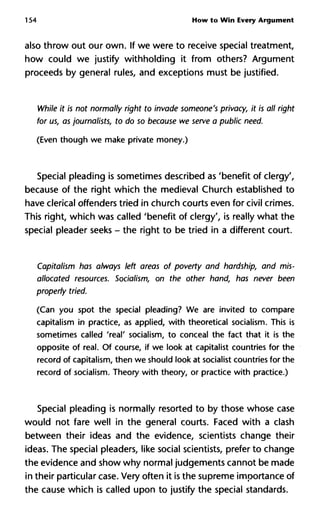 154 How to Win Every Argument
also throw out our own. If we were to receive special treatment,
how could we justify withholding it from others? Argument
proceeds by general rules, and exceptions must be justified.
While it is not normally right to invade someone's privacy, it is all right
for us, as journalists, to do so because we serve a public need.
(Even though we make private money.)
Special pleading is sometimes described as 'benefit of clergy',
because of the right which the medieval Church established to
have clerical offenders tried in church courts even for civil crimes.
This right, which was called 'benefit of clergy', is really what the
special pleader seeks - the right to be tried in a different court.
Capitalism has always left areas of poverty and hardship, and mis-
allocated resources. Socialism, on the other hand, has never been
properly tried.
(Can you spot the special pleading? We are invited to compare
capitalism in practice, as applied, with theoretical socialism. This is
sometimes called 'real' socialism, to conceal the fact that it is the
opposite of real. Of course, if we look at capitalist countries for the
record of capitalism, then we should look at socialist countries for the
record of socialism. Theory with theory, or practice with practice.)
Special pleading is normally resorted to by those whose case
would not fare well in the general courts. Faced with a clash
between their ideas and the evidence, scientists change their
ideas. The special pleaders, like social scientists, prefer to change
the evidence and show why normal judgements cannot be made
in their particular case. Very often it is the supreme importance of
the cause which is called upon to justify the special standards.
 