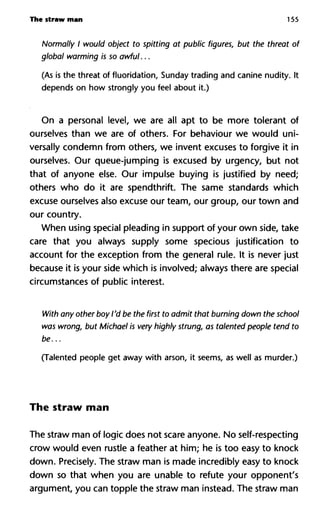 The straw man 155
Normally I would object to spitting at public figures, but the threa
global warming is so awful...
(As is the threat of fluoridation, Sunday trading and canine nudity. It
depends on how strongly you feel about it.)
On a personal level, we are all apt to be more tolerant of
ourselves than we are of others. For behaviour we would uni-
versally condemn from others, we invent excuses to forgive it in
ourselves. Our queue-jumping is excused by urgency, but not
that of anyone else. Our impulse buying is justified by need;
others who do it are spendthrift. The same standards which
excuse ourselves also excuse our team, our group, our town and
our country.
When using special pleading in support of your own side, take
care that you always supply some specious justification to
account for the exception from the general rule. It is never just
because it is your side which is involved; always there are special
circumstances of public interest.
With any other boy I'd be the first to admit that burning down the s
was wrong, but Michael is very highly strung, as talented people te
be...
(Talented people get away with arson, it seems, as well as murder.)
The straw man
The straw man of logic does not scare anyone. No self-respecting
crow would even rustle a feather at him; he is too easy to knock
down. Precisely. The straw man is made incredibly easy to knock
down so that when you are unable to refute your opponent's
argument, you can topple the straw man instead. The straw man
 