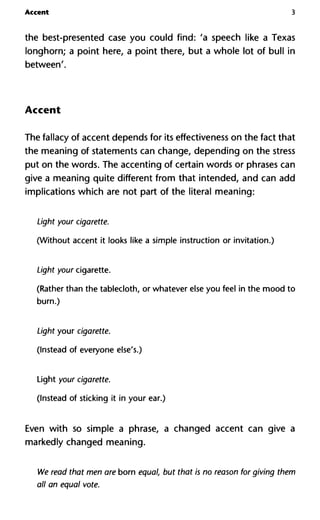Accent 3
the best-presented case you could find: 'a speech like a Texas
longhorn; a point here, a point there, but a whole lot of bull in
between'.
Accent
The fallacy of accent depends for its effectiveness on the fact that
the meaning of statements can change, depending on the stress
put on the words. The accenting of certain words or phrases can
give a meaning quite different from that intended, and can add
implications which are not part of the literal meaning:
Light your cigarette.
(Without accent it looks like a simple instruction or invitation.)
Light your cigarette.
(Rather than the tablecloth, or whatever else you feel in the mood to
burn.)
Light your cigarette.
(Instead of everyone else's.)
Light your cigarette.
(Instead of sticking it in your ear.)
Even with so simple a phrase, a changed accent can give a
markedly changed meaning.
We read that men are born equal, but that is no reason for giving them
all an equal vote.
 