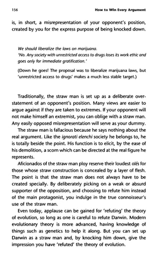 156 How to Win Every Argument
is, in short, a misrepresentation of your opponent's position,
created by you for the express purpose of being knocked down.
We should liberalize the laws on marijuana.
'No. Any society with unrestricted access to drugs loses its work ethic
goes only for immediate gratification. '
(Down he goes! The proposal was to liberalize marijuana laws, but
'unrestricted access to drugs' makes a much less stable target.)
Traditionally, the straw man is set up as a deliberate over-
statement of an opponent's position. Many views are easier to
argue against if they are taken to extremes. If your opponent will
not make himself an extremist, you can oblige with a straw man.
Any easily opposed misrepresentation will serve as your dummy.
The straw man is fallacious because he says nothing about the
real argument. Like the ignorati elenchi society he belongs to, he
is totally beside the point. His function is to elicit, by the ease of
his demolition, a scorn which can be directed at the real figure he
represents.
Aficionados of the straw man ploy reserve their loudest olés for
those whose straw construction is concealed by a layer of flesh.
The point is that the straw man does not always have to be
created specially. By deliberately picking on a weak or absurd
supporter of the opposition, and choosing to refute him instead
of the main protagonist, you indulge in the true connoisseur's
use of the straw man.
Even today, applause can be gained for 'refuting' the theory
of evolution, so long as one is careful to refute Darwin. Modern
evolutionary theory is more advanced, having knowledge of
things such as genetics to help it along. But you can set up
Darwin as a straw man and, by knocking him down, give the
impression you have 'refuted' the theory of evolution.
 