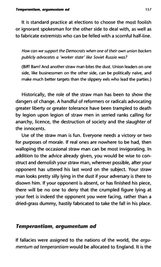 Temperantlam, argumentum ad 157
It is standard practice at elections to choose the most foolish
or ignorant spokesman for the other side to deal with, as well as
to fabricate extremists who can be felled with a scornful half-line.
How can we support the Democrats when one of their own union b
publicly advocates a 'worker state' like Soviet Russia was?
(Biff! Bam! And another straw man bites the dust. Union leaders on one
side, like businessmen on the other side, can be politically naïve, and
make much better targets than the slippery eels who lead the parties.)
Historically, the role of the straw man has been to show the
dangers of change. A handful of reformers or radicals advocating
greater liberty or greater tolerance have been trampled to death
by legion upon legion of straw men in serried ranks calling for
anarchy, licence, the destruction of society and the slaughter of
the innocents.
Use of the straw man is fun. Everyone needs a victory or two
for purposes of morale. If real ones are nowhere to be had, then
walloping the occasional straw man can be most invigorating. In
addition to the advice already given, you would be wise to con-
struct and demolish your straw man, wherever possible, after your
opponent has uttered his last word on the subject. Your straw
man looks pretty silly lying in the dust if your adversary is there to
disown him. If your opponent is absent, or has finished his piece,
there will be no one to deny that the crumpled figure lying at
your feet is indeed the opponent you were facing, rather than a
dried-grass dummy, hastily fabricated to take the fall in his place.
Temperantlam, argumentum ad
If fallacies were assigned to the nations of the world, the argu-
mentum ad temperantlam would be allocated to England. It is the
 
