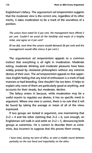 158 How to Win Every Argument
Englishman's fallacy. The argumentum ad temperantiam suggests
that the moderate view is the correct one, regardless of its other
merits, it takes moderation to be a mark of the soundness of a
position.
The unions have asked for 6 per cent, the management have offere
per cent. Couldn't we avoid all the hardship and waste of a length
strike, and agree on 4 per cent?
(If we did, next time the unions would demand 20 per cent and the
management would offer minus 4 per cent.)
The argumentum ad temperantiam appeals to a common
instinct that everything is all right in moderation. Moderate
eating, moderate drinking and moderate pleasures have been
widely praised by cloistered philosophers without any extreme
desires of their own. The ad temperantiam appeals to that upper-
class English feeling that any kind of enthusiasm is a mark of bad
manners or bad breeding. One shouldn't be too keen. It helps to
explain why none of them are particularly good at anything, and
accounts for their steady, but moderate, decline.
The fallacy enters in because, while moderation may be a
useful maxim to regulate our desires, it has no specific merit in
argument. Where one view is correct, there is no rule that it will
be found by taking the average or mean of all of the views
expressed.
If two groups are locked in argument, one maintaining that
2+2 = 4 and the other claiming that 2+2 = 6, sure enough, an
Englishman will walk in and settle on 2+2 = 5, denouncing both
groups as extremists. He is correct to describe them as extre-
mists, but incorrect to suppose that this proves them wrong.
/ have tried, during my term of office, to steer a middle course betw
partiality on the one hand and impartiality on the other.
 
