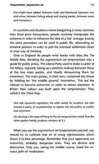 Temperantlam, argumentum ad 159
(He might have added: between truth and falsehood, between vice
and virtue, between falling asleep and staying awake, between sense
and nonsense.)
In countries and situations where bargaining is more common
than fixed price transactions, people routinely manipulate the
extremes in order to influence the idea of a 'fair' average. Exactly
the same procedure can be used in public life, advocating an
extreme position in order to pull the eventual settlement closer
to your way of thinking.
Only in England do people write books with titles like The
Middle Way, elevating the argumentum ad temperantiam into a
guide for public policy. The Liberal Party used to make a career of
the fallacy, regularly taking up a position midway between those
of the two main parties, and ritually denouncing them for
extremism. The main parties, in their turn, contained this threat
by bidding for 'the middle ground' themselves. This led the
Liberals to become extremists in order to attract attention. In
Britain New Labour was built upon the temperantiam. They
called it the Third Way.
One side represents capitalism; the other stands for socialism. W
instead a policy of co-partnership to replace the old politics of co
and extremism.
(So alluring is this type of thing to the ad temperantiam mind, that the
other parties hastily produce versions of it.)
When you use the argumentum ad temperantiam yourself, you
should try to cultivate that air of smug righteousness which
shows it to best advantage. Remember that your opponents are
extremists, probably dangerous ones. They are divisive and
destructive. Only you, taking the middle course, tread the vir-
tuous path of moderation.
 