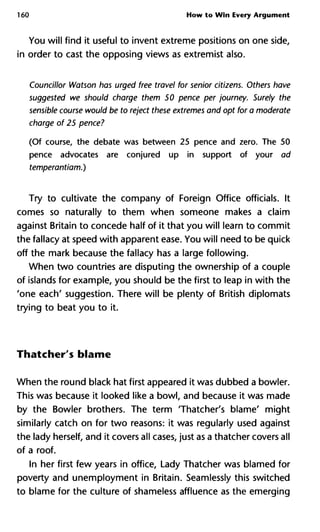 160 How to Win Every Argument
You will find it useful to invent extreme positions on one side,
in order to cast the opposing views as extremist also.
Councillor Watson has urged free travel for senior citizens. Others h
suggested we should charge them 50 pence per journey. Surely th
sensible course would be to reject these extremes and opt for a mode
charge of 25 pence?
(Of course, the debate was between 25 pence and zero. The 50
pence advocates are conjured up in support of your ad
temperantiam.)
Try to cultivate the company of Foreign Office officials. It
comes so naturally to them when someone makes a claim
against Britain to concede half of it that you will learn to commit
the fallacy at speed with apparent ease. You will need to be quick
off the mark because the fallacy has a large following.
When two countries are disputing the ownership of a couple
of islands for example, you should be the first to leap in with the
'one each' suggestion. There will be plenty of British diplomats
trying to beat you to it.
Thatcher's blame
When the round black hat first appeared it was dubbed a bowler.
This was because it looked like a bowl, and because it was made
by the Bowler brothers. The term 'Thatcher's blame' might
similarly catch on for two reasons: it was regularly used against
the lady herself, and it covers all cases, just as a thatcher covers all
of a roof.
In her first few years in office, Lady Thatcher was blamed for
poverty and unemployment in Britain. Seamlessly this switched
to blame for the culture of shameless affluence as the emerging
 