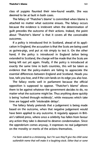 Thatcher's blame 161
class of yuppies flaunted their new-found wealth. She was
deemed to be at fault in both cases.
The fallacy of Thatcher's blame' is committed when blame is
attached no matter what outcome ensues. The fallacy occurs
because the evidence is irrelevant when the determination of
guilt precedes the outcome of their actions. Indeed, the point
about 'Thatcher's blame' is that it covers all the conceivable
outcomes.
If a policy is introduced first in Scotland, ahead of its appli-
cation in England, the accusation is that the Scots are being used
as guinea-pigs, and put at risk simply to test it. On the other
hand, if the policy is introduced in England before being
extended to Scotland, the charge will be made that the Scots are
being left out yet again. Finally, if the policy is introduced at
exactly the same time in both countries, this will be taken as
evidence that the policy-makers are failing to appreciate the
essential differences between England and Scotland. Heads you
lose, tails you lose, and if the coin lands on its edge you also lose.
The fallacy works well in parliament because the official
opposition is supposed to oppose. 'Thatcher's blame' allows
them to be against whatever the government decides to do, no
matter what the outcome might be. Thus anything done quickly
is being 'rushed through recklessly', while measures which take
time are tagged with 'intolerable delays'.
The fallacy falsely pretends that a judgement is being made
based on the outcome, when that negative judgement would
have been applied to any outcome. It regularly appears in Brit-
ain's tabloid press, where once a celebrity has fallen from favour
any action they take is deemed to deserve condemnation. Since
the opprobrium comes anyway, it expresses no real judgement
on the morality or merits of the actions themselves.
I've been asked to a christening, but I'm sure they'll give the child some
outlandish name that will make it a laughing-stock. Either that or some
 