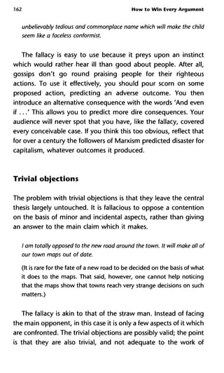 162 How to Win Every Argument
unbelievably tedious and commonplace name which will make the c
seem like a faceless conformist.
The fallacy is easy to use because it preys upon an instinct
which would rather hear ill than good about people. After all,
gossips don't go round praising people for their righteous
actions. To use it effectively, you should pour scorn on some
proposed action, predicting an adverse outcome. You then
introduce an alternative consequence with the words 'And even
if ...' This allows you to predict more dire consequences. Your
audience will never spot that you have, like the fallacy, covered
every conceivable case. If you think this too obvious, reflect that
for over a century the followers of Marxism predicted disaster for
capitalism, whatever outcomes it produced.
Trivial objections
The problem with trivial objections is that they leave the central
thesis largely untouched. It is fallacious to oppose a contention
on the basis of minor and incidental aspects, rather than giving
an answer to the main claim which it makes.
/ am totally opposed to the new road around the town. It will make a
our town maps out of date.
(It is rare for the fate of a new road to be decided on the basis of what
it does to the maps. That said, however, one cannot help noticing
that the maps show that towns reach very strange decisions on such
matters.)
The fallacy is akin to that of the straw man. Instead of facing
the main opponent, in this case it is only a few aspects of it which
are confronted. The trivial objections are possibly valid; the point
is that they are also trivial, and not adequate to the work of
 