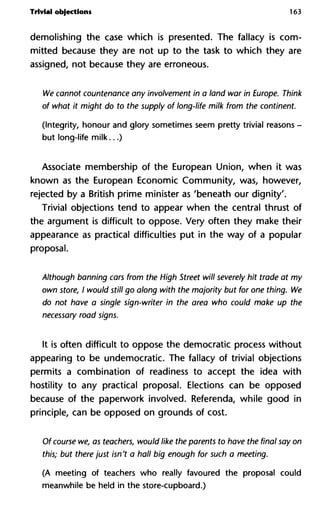 Trivial objections 163
demolishing the case which is presented. The fallacy is com-
mitted because they are not up to the task to which they are
assigned, not because they are erroneous.
We cannot countenance any involvement in a land war in Europe. Think
of what it might do to the supply of long-life milk from the continent.
(Integrity, honour and glory sometimes seem pretty trivial reasons -
but long-life milk...)
Associate membership of the European Union, when it was
known as the European Economic Community, was, however,
rejected by a British prime minister as 'beneath our dignity'.
Trivial objections tend to appear when the central thrust of
the argument is difficult to oppose. Very often they make their
appearance as practical difficulties put in the way of a popular
proposal.
Although banning cars from the High Street will severely hit trade at my
own store, I would still go along with the majority but for one thing. We
do not have a single sign-writer in the area who could make up the
necessary road signs.
It is often difficult to oppose the democratic process without
appearing to be undemocratic. The fallacy of trivial objections
permits a combination of readiness to accept the idea with
hostility to any practical proposal. Elections can be opposed
because of the paperwork involved. Referenda, while good in
principle, can be opposed on grounds of cost.
Of course we, as teachers, would like the parents to have the final say on
this; but there just isn't a hall big enough for such a meeting.
(A meeting of teachers who really favoured the proposal could
meanwhile be held in the store-cupboard.)
 