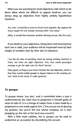 164 How to Win Every Argument
When you are searching for trivial objections with which to do
down ideas which are difficult to oppose head-on, you can
always drag up objections from highly unlikely hypothetical
situations.
Yes, vicar, I would like to come to church more regularly. But suppo
house caught fire one Sunday morning while I was away?
(Why, it would then become another flaming excuse, like this one.)
If you dwell on your objections, listing them and showing how
each one is valid, your audience will be impressed more by their
weight of numbers than by their lack of substance.
/ too like the idea of extending choice by having vending machine
trains, but there are eight objections. First, how would passenge
manage to get the right coins for them? Second...
(Very good, so long as you never mention the real objection, which is
that they would enable people to bypass failures in the existing ser-
vice. Stick to the trivia; it's safer ground.)
Tu quoque
Tu quoque means 'you also', and is committed when a case is
undermined by the claim that its proponent is himself guilty of
what he talks of. It is a change of subject from a claim made by a
proponent to one made against him. ('You accuse me of abusing
my position, but you're the one whose company car is seen
propping up the rails at the local race-course!')
With a little more subtlety, the tu quoque can be used to
undermine an accusation by discrediting the accuser.
 