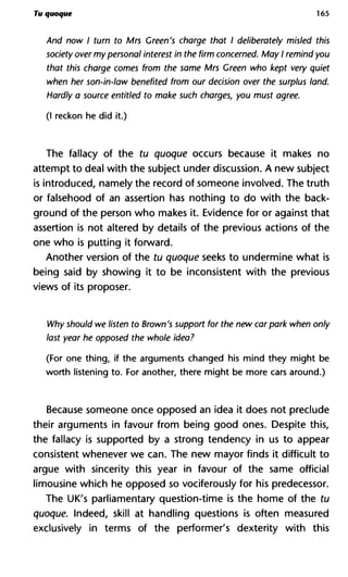 Tu quoque 165
And now I turn to Mrs Green's charge that I deliberately misled this
society over my personal interest in the firm concerned. May I remind you
that this charge comes from the same Mrs Green who kept very quiet
when her son-in-law benefited from our decision over the surplus land.
Hardly a source entitled to make such charges, you must agree.
(I reckon he did it.)
The fallacy of the tu quoque occurs because it makes no
attempt to deal with the subject under discussion. A new subject
is introduced, namely the record of someone involved. The truth
or falsehood of an assertion has nothing to do with the back-
ground of the person who makes it. Evidence for or against that
assertion is not altered by details of the previous actions of the
one who is putting it forward.
Another version of the tu quoque seeks to undermine what is
being said by showing it to be inconsistent with the previous
views of its proposer.
Why should we listen to Brown's support for the new carpark when only
last year he opposed the whole idea?
(For one thing, if the arguments changed his mind they might be
worth listening to. For another, there might be more cars around.)
Because someone once opposed an idea it does not preclude
their arguments in favour from being good ones. Despite this,
the fallacy is supported by a strong tendency in us to appear
consistent whenever we can. The new mayor finds it difficult to
argue with sincerity this year in favour of the same official
limousine which he opposed so vociferously for his predecessor.
The UK's parliamentary question-time is the home of the tu
quoque. Indeed, skill at handling questions is often measured
exclusively in terms of the performer's dexterity with this
 