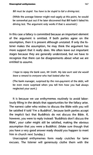 Unaccepted enthymemes 167
Bill must be stupid. You have to be stupid to fail a driving-test.
(While the average listener might nod sagely at this point, he would
be somewhat put out if he later discovered that Bill hadn't failed his
driving test. The argument only works if that is assumed.)
In this case a fallacy is committed because an important element
of the argument is omitted. If both parties agree on the
assumption, then it is present although unstated. If only the lis-
tener makes the assumption, he may think the argument has
more support that it really does. We often leave out important
stages because they are generally understood, but we have to
recognize that there can be disagreements about what we are
entitled to assume.
/ hope to repay the bank soon, Mr Smith. My late aunt said she w
leave a reward to everyone who had looked after her.
(The bank manager, surprised by the non-payment of the debt, will
be even more surprised when you tell him how you had always
neglected your aunt.)
It is because we use enthymemes routinely to avoid labor-
iously filling in the details that opportunities for the fallacy arise.
The earnest caller who wishes to discuss the Bible with you will
be satisfied if told 'I'm a Buddhist', because both parties accept
the implicit fact that Buddhists do not discuss the Bible. If,
however, you were to reply instead: 'Buddhists don't discuss the
Bible', your caller might still be satisfied, making the obvious
assumption that you were a Buddhist. (Make sure though that
you have a very good answer ready should you happen to meet
him in church next Sunday.)
Unaccepted enthymemes form ready crutches for lame
excuses. The listener will generously clothe them with the
 