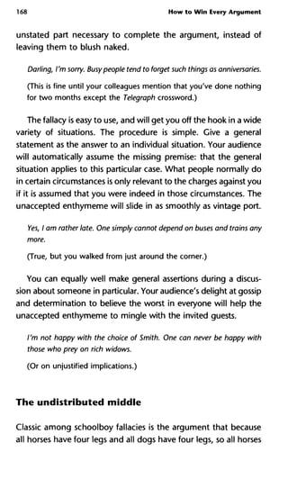 168 How to Win Every Argument
unstated part necessary to complete the argument, instead of
leaving them to blush naked.
Darling, I'm sorry. Busypeople tend to forget such things as annivers
(This is fine until your colleagues mention that you've done nothing
for two months except the Telegraph crossword.)
The fallacy is easy to use, and will get you off the hook in a wide
variety of situations. The procedure is simple. Give a general
statement as the answer to an individual situation. Your audience
will automatically assume the missing premise: that the general
situation applies to this particular case. What people normally do
in certain circumstances is only relevant to the charges against you
if it is assumed that you were indeed in those circumstances. The
unaccepted enthymeme will slide in as smoothly as vintage port.
Yes, I am rather late. One simply cannot depend on buses and trains
more.
(True, but you walked from just around the corner.)
You can equally well make general assertions during a discus-
sion about someone in particular. Your audience's delight at gossip
and determination to believe the worst in everyone will help the
unaccepted enthymeme to mingle with the invited guests.
I'm not happy with the choice of Smith. One can never be happy with
those who prey on rich widows.
(Or on unjustified implications.)
The undistributed middle
Classic among schoolboy fallacies is the argument that because
all horses have four legs and all dogs have four legs, so all horses
 