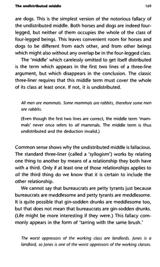 The undistributed middle 169
are dogs. This is the simplest version of the notorious fallacy of
the undistributed middle. Both horses and dogs are indeed four-
legged, but neither of them occupies the whole of the class of
four-legged beings. This leaves convenient room for horses and
dogs to be different from each other, and from other beings
which might also without any overlap be in the four-legged class.
The 'middle' which carelessly omitted to get itself distributed
is the term which appears in the first two lines of a three-line
argument, but which disappears in the conclusion. The classic
three-liner requires that this middle term must cover the whole
of its class at least once. If not, it is undistributed.
All men are mammals. Some mammals are rabbits, therefore som
are rabbits.
(Even though the first two lines are correct, the middle term 'mam-
mals' never once refers to all mammals. The middle term is thus
undistributed and the deduction invalid.)
Common sense shows why the undistributed middle is fallacious.
The standard three-liner (called a 'syllogism') works by relating
one thing to another by means of a relationship they both have
with a third. Only if at least one of those relationships applies to
all the third thing do we know that it is certain to include the
other relationship.
We cannot say that bureaucrats are petty tyrants just because
bureaucrats are meddlesome and petty tyrants are meddlesome.
It is quite possible that gin-sodden drunks are meddlesome too,
but that does not mean that bureaucrats are gin-sodden drunks.
(Life might be more interesting if they were.) This fallacy com-
monly appears in the form of 'tarring with the same brush.'
The worst oppressors of the working class are landlords. Jones i
landlord, so Jones is one of the worst oppressors of the working c
 
