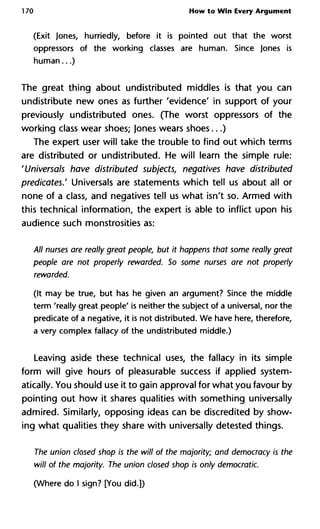 170 How to Win Every Argument
(Exit Jones, hurriedly, before it is pointed out that the worst
oppressors of the working classes are human. Since Jones is
human...)
The great thing about undistributed middles is that you can
undistribute new ones as further 'evidence' in support of your
previously undistributed ones. (The worst oppressors of the
working class wear shoes; Jones wears shoes...)
The expert user will take the trouble to find out which terms
are distributed or undistributed. He will learn the simple rule:
'Universals have distributed subjects, negatives have distributed
predicates.' Universals are statements which tell us about all or
none of a class, and negatives tell us what isn't so. Armed with
this technical information, the expert is able to inflict upon his
audience such monstrosities as:
All nurses are really great people, but it happens that some really gr
people are not properly rewarded. So some nurses are not proper
rewarded.
(It may be true, but has he given an argument? Since the middle
term 'really great people' is neither the subject of a universal, nor the
predicate of a negative, it is not distributed. We have here, therefore,
a very complex fallacy of the undistributed middle.)
Leaving aside these technical uses, the fallacy in its simple
form will give hours of pleasurable success if applied system-
atically. You should use it to gain approval for what you favour by
pointing out how it shares qualities with something universally
admired. Similarly, opposing ideas can be discredited by show-
ing what qualities they share with universally detested things.
The union closed shop is the will of the majority; and democracy is
will of the majority. The union closed shop is only democratic.
(Where do I sign? [You did.])
 