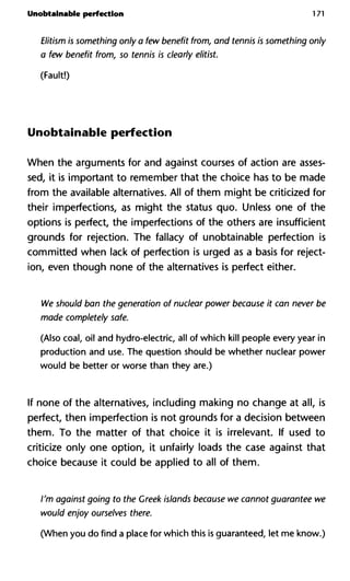 Unobtainable perfection 171
Elitism is something only a few benefit from, and tennis is something only
a few benefit from, so tennis is clearly elitist.
(Fault!)
Unobtainable perfection
When the arguments for and against courses of action are asses-
sed, it is important to remember that the choice has to be made
from the available alternatives. All of them might be criticized for
their imperfections, as might the status quo. Unless one of the
options is perfect, the imperfections of the others are insufficient
grounds for rejection. The fallacy of unobtainable perfection is
committed when lack of perfection is urged as a basis for reject-
ion, even though none of the alternatives is perfect either.
We should ban the generation of nuclear power because it can never be
made completely safe.
(Also coal, oil and hydro-electric, all of which kill people every year in
production and use. The question should be whether nuclear power
would be better or worse than they are.)
If none of the alternatives, including making no change at all, is
perfect, then imperfection is not grounds for a decision between
them. To the matter of that choice it is irrelevant. If used to
criticize only one option, it unfairly loads the case against that
choice because it could be applied to all of them.
I'm against going to the Greek islands because we cannot guarantee we
would enjoy ourselves there.
(When you do find a place for which this is guaranteed, let me know.)
 