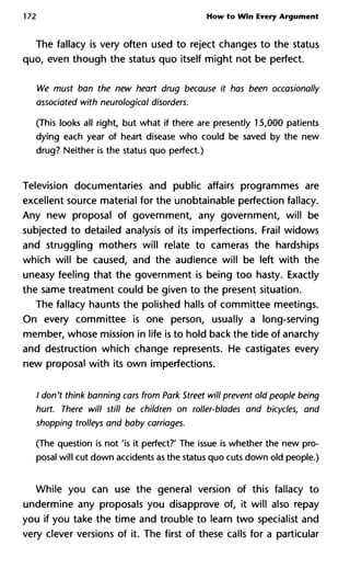 172 How to Win Every Argument
The fallacy is very often used to reject changes to the status
quo, even though the status quo itself might not be perfect.
We must ban the new heart drug because it has been occasionally
associated with neurological disorders.
(This looks all right, but what if there are presently 15,000 patients
dying each year of heart disease who could be saved by the new
drug? Neither is the status quo perfect.)
Television documentaries and public affairs programmes are
excellent source material for the unobtainable perfection fallacy.
Any new proposal of government, any government, will be
subjected to detailed analysis of its imperfections. Frail widows
and struggling mothers will relate to cameras the hardships
which will be caused, and the audience will be left with the
uneasy feeling that the government is being too hasty. Exactly
the same treatment could be given to the present situation.
The fallacy haunts the polished halls of committee meetings.
On every committee is one person, usually a long-serving
member, whose mission in life is to hold back the tide of anarchy
and destruction which change represents. He castigates every
new proposal with its own imperfections.
/ don't think banning cars from Park Street will prevent old people b
hurt. There will still be children on roller-blades and bicycles, and
shopping trolleys and baby carriages.
(The question is not 'is it perfect?' The issue is whether the new pro-
posal will cut down accidents as the status quo cuts down old people.)
While you can use the general version of this fallacy to
undermine any proposals you disapprove of, it will also repay
you if you take the time and trouble to learn two specialist and
very clever versions of it. The first of these calls for a particular
 
