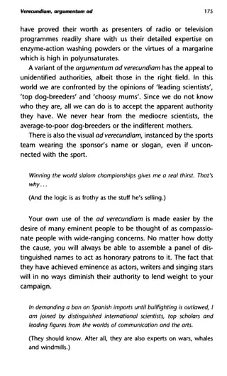 Verecundiam, argumentum ad 175
have proved their worth as presenters of radio or television
programmes readily share with us their detailed expertise on
enzyme-action washing powders or the virtues of a margarine
which is high in polyunsaturates.
A variant of the argumentum ad verecundiam has the appeal to
unidentified authorities, albeit those in the right field. In this
world we are confronted by the opinions of 'leading scientists',
'top dog-breeders' and 'choosy mums'. Since we do not know
who they are, all we can do is to accept the apparent authority
they have. We never hear from the mediocre scientists, the
average-to-poor dog-breeders or the indifferent mothers.
There is also the visual ad verecundiam, instanced by the sports
team wearing the sponsor's name or slogan, even if uncon-
nected with the sport.
Winning the world slalom championships gives me a real thirst. That's
why...
(And the logic is as frothy as the stuff he's selling.)
Your own use of the ad verecundiam is made easier by the
desire of many eminent people to be thought of as compassio-
nate people with wide-ranging concerns. No matter how dotty
the cause, you will always be able to assemble a panel of dis-
tinguished names to act as honorary patrons to it. The fact that
they have achieved eminence as actors, writers and singing stars
will in no ways diminish their authority to lend weight to your
campaign.
In demanding a ban on Spanish imports until bullfighting is outlawed, I
am joined by distinguished international scientists, top scholars and
leading figures from the worlds of communication and the arts.
(They should know. After all, they are also experts on wars, whales
and windmills.)
 
