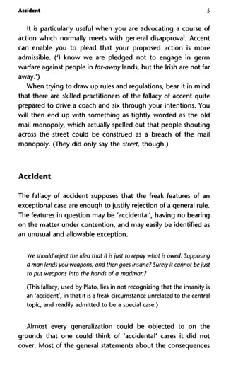 Accident 5
It is particularly useful when you are advocating a course of
action which normally meets with general disapproval. Accent
can enable you to plead that your proposed action is more
admissible. ('I know we are pledged not to engage in germ
warfare against people in far-away lands, but the Irish are not far
away.')
When trying to draw up rules and regulations, bear it in mind
that there are skilled practitioners of the fallacy of accent quite
prepared to drive a coach and six through your intentions. You
will then end up with something as tightly worded as the old
mail monopoly, which actually spelled out that people shouting
across the street could be construed as a breach of the mail
monopoly. (They did only say the street, though.)
Accident
The fallacy of accident supposes that the freak features of an
exceptional case are enough to justify rejection of a general rule.
The features in question may be 'accidental', having no bearing
on the matter under contention, and may easily be identified as
an unusual and allowable exception.
We should reject the idea that it is just to repay what is owed. Supposing
a man lends you weapons, and then goes insane? Surely it cannot be just
to put weapons into the hands of a madman?
(This fallacy, used by Plato, lies in not recognizing that the insanity is
an 'accident', in that it is a freak circumstance unrelated to the central
topic, and readily admitted to be a special case.)
Almost every generalization could be objected to on the
grounds that one could think of 'accidental' cases it did not
cover. Most of the general statements about the consequences
 