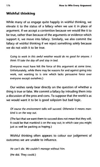 176 How to Win Every Argument
Wishful thinking
While many of us engage quite happily in wishful thinking, we
elevate it to the status of a fallacy when we use it in place of
argument. If we accept a contention because we would like it to
be true, rather than because of the arguments or evidence which
support it, we move into fallacy. Similarly, we also commit the
fallacy of wishful thinking if we reject something solely because
we do not wish it to be true.
Going to work in this awful weather would do no good for anyone. I
think I'll take the day off and stay in bed.
(Everyone must have felt the force of this argument at some time.
Unfortunately, while there may be reasons for and against going into
work, not wanting to is one which lacks persuasive force over
everyone except ourselves.)
Our wishes rarely bear directly on the question of whether a
thing is true or false. We commit a fallacy by intruding them into
a discussion of the pros and cons. To suppose that the world is as
we would want it to be is good solipsism but bad logic.
Of course the environment talks will succeed. Otherwise it means man-
kind is on the way out.
(The fact that we want them to succeed does not mean that they will.
It could be that mankind is on the way out; in which case you might
just as well be packing as hoping.)
Wishful thinking often appears to colour our judgement of
outcomes we are unable to influence.
He can't die. We couldn't manage without him.
(He did. They could.)
 