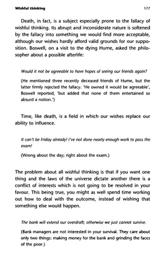 Wishful thinking 177
Death, in fact, is a subject especially prone to the fallacy of
wishful thinking. Its abrupt and inconsiderate nature is softened
by the fallacy into something we would find more acceptable,
although our wishes hardly afford valid grounds for our suppo-
sition. Boswell, on a visit to the dying Hume, asked the philo-
sopher about a possible afterlife:
Would it not be agreeable to have hopes of seeing our friends ag
(He mentioned three recently deceased friends of Hume, but the
latter firmly rejected the fallacy. 'He owned it would be agreeable',
Boswell reported, 'but added that none of them entertained so
absurd a notion.')
Time, like death, is a field in which our wishes replace our
ability to influence.
It can't be Friday already! I've not done nearly enough work to pas
exam!
(Wrong about the day; right about the exam.)
The problem about all wishful thinking is that if you want one
thing and the laws of the universe dictate another there is a
conflict of interests which is not going to be resolved in your
favour. This being true, you might as well spend time working
out how to deal with the outcome, instead of wishing that
something else would happen.
The bank will extend our overdraft; otherwise we just cannot surv
(Bank managers are not interested in your survival. They care about
only two things: making money for the bank and grinding the faces
of the poor.)
 