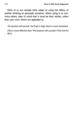 178 How to Win Every Argument
Most of us are already fairly adept at using the fallacy of
wishful thinking to persuade ourselves. When using it to con-
vince others, bear in mind that it must be their wishes, rather
than your own, which are appealed to.
The business will succeed. You'll get a huge return on your investment.
(This is more effective than 'The business will succeed. I'll be rich for
life!')
 