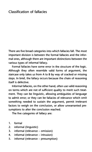 Classification of fallacies
There are five broad categories into which fallacies fall. The most
important division is between the formal fallacies and the infor-
mal ones, although there are important distinctions between the
various types of informal fallacy.
Formal fallacies have some error in the structure of the logic.
Although they often resemble valid forms of argument, the
staircase only takes us from A to B by way of cracked or missing
steps. In brief, the fallacy occurs because the chain of reasoning
itself is defective.
Informal fallacies, on the other hand, often use valid reasoning
on terms which are not of sufficient quality to merit such treat-
ment. They can be linguistic, allowing ambiguities of language
to admit error; or they can be fallacies of relevance which omit
something needed to sustain the argument, permit irrelevant
factors to weigh on the conclusion, or allow unwarranted pre-
sumptions to alter the conclusion reached.
The five categories of fallacy are:
1. formal
2. informal (linguistic)
3. informal (relevance - omission)
4. informal (relevance - intrusion)
5. informal (relevance - presumption)
 