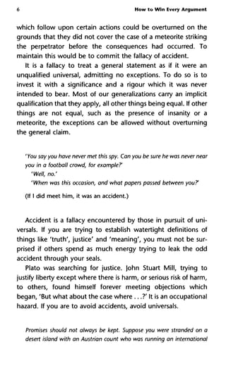 6 How to Win Every Argument
which follow upon certain actions could be overturned on the
grounds that they did not cover the case of a meteorite striking
the perpetrator before the consequences had occurred. To
maintain this would be to commit the fallacy of accident.
It is a fallacy to treat a general statement as if it were an
unqualified universal, admitting no exceptions. To do so is to
invest it with a significance and a rigour which it was never
intended to bear. Most of our generalizations carry an implicit
qualification that they apply, all other things being equal. If other
things are not equal, such as the presence of insanity or a
meteorite, the exceptions can be allowed without overturning
the general claim.
' You say you have never met this spy. Can you be sure he was never near
you in a football crowd, for example?'
'Well, no.'
'When was this occasion, and what papers passed between you?1
(If I did meet him, it was an accident.)
Accident is a fallacy encountered by those in pursuit of uni-
versal. If you are trying to establish watertight definitions of
things like 'truth', justice' and 'meaning', you must not be sur-
prised if others spend as much energy trying to leak the odd
accident through your seals.
Plato was searching for justice. John Stuart Mill, trying to
justify liberty except where there is harm, or serious risk of harm,
to others, found himself forever meeting objections which
began, 'But what about the case where ...?' It is an occupational
hazard. If you are to avoid accidents, avoid universal.
Promises should not always be kept. Suppose you were stranded on a
desert island with an Austrian count who was running an international
 