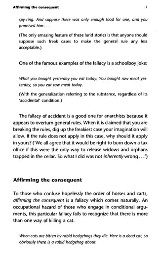 Affirming the consequent 7
spy-ring. And suppose there was only enough food for one, and you
promised him...
(The only amazing feature of these lurid stories is that anyone should
suppose such freak cases to make the general rule any less
acceptable.)
One of the famous examples of the fallacy is a schoolboy joke:
What you bought yesterday you eat today. You bought raw meat yes-
terday, so you eat raw meat today.
(With the generalization referring to the substance, regardless of its
'accidental' condition.)
The fallacy of accident is a good one for anarchists because it
appears to overturn general rules. When it is claimed that you are
breaking the rules, dig up the freakiest case your imagination will
allow. If the rule does not apply in this case, why should it apply
in yours? ('We all agree that it would be right to burn down a tax
office if this were the only way to release widows and orphans
trapped in the cellar. So what I did was not inherently wrong...')
Affirming the consequent
To those who confuse hopelessly the order of horses and carts,
affirming the consequent is a fallacy which comes naturally. An
occupational hazard of those who engage in conditional argu-
ments, this particular fallacy fails to recognize that there is more
than one way of killing a cat.
When cats are bitten by rabid hedgehogs they die. Here is a dead cat, so
obviously there is a rabid hedgehog about.
 