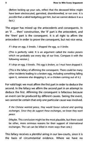 8 How to Win Every Argument
(Before locking up your cats, reflect that the deceased feline might
have been electrocuted, garrotted, disembowelled, or run over. It is
possible that a rabid hedgehog got him, but we cannot deduce it as a
fact.)
The arguer has mixed up the antecedents and consequents. In
an 'if... then' construction, the 'if part is the antecedent, and
the 'then' part is the consequent. It is all right to affirm the
antecedent in order to prove the consequent, but not vice versa.
If I drop an egg, it breaks. I dropped the egg, so it broke.
(This is perfectly valid. It is an argument called the modus ponens
which we probably use every day of our lives. Compare it with the
following version.)
If I drop an egg, it breaks. This egg is broken, so I must have dropped i
(This is the fallacy of affirming the consequent. There could be many
other incidents leading to a broken egg, including something falling
upon it, someone else dropping it, or a chicken coming out of it.)
For valid logic we must affirm the first part in order to deduce the
second. In the fallacy we affirm the second part in an attempt to
deduce the first. Affirming the consequent is fallacious because
an event can be produced by different causes. Seeing the event,
we cannot be certain that only one particular cause was involved.
If the Chinese wanted peace, they would favour cultural and sportin
exchanges. Since they do support these exchanges, we know they w
peace.
(Maybe. This conclusion might be the most plausible, but there could
be other, more ominous reasons for their support of international
exchanges. The cat can be killed in more ways than one.)
This fallacy receives a plentiful airing in our law-courts, since it is
the basis of circumstantial evidence. Where we have no
 