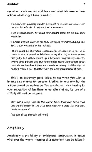 Amphiboly 9
eyewitness evidence, we work back from what is known to those
actions which might have caused it.
If he had been planning murder, he would have taken out extra insur-
ance on his wife. He did take out extra insurance.
If he intended poison, he would have bought some. He did buy some
weedkiller.
If he had wanted to cut up the body, he would have needed a big saw.
Such a saw was found in his toolshed.
(There could be alternative explanations, innocent ones, for all of
these actions. It would be fallacious to say that any of them proved
him guilty. But as they mount up, it becomes progressively easier for
twelve good persons and true to eliminate reasonable doubts about
coincidence. No doubt they are sometimes wrong and thereby has
hanged many a tale, together with the occasional innocent man.)
This is an extremely good fallacy to use when you wish to
impute base motives to someone. Motives do not show, but the
actions caused by motives do. You can always gain a hearing for
your suggestion of less-than-honourable motives, by use of a
skilfully affirmed consequent.
She's just a tramp. Girls like that always flaunt themselves before men,
and she did appear at the office party wearing a dress that was prac-
tically transparent!
(We can all see through this one.)
Amphiboly
Amphiboly is the fallacy of ambiguous construction. It occurs
whenever the whole meaning of a statement can be taken in
 