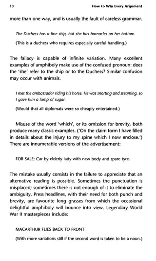 10 How to Win Every Argument
more than one way, and is usually the fault of careless grammar.
The Duchess has a fine ship, but she has barnacles on her bottom.
(This is a duchess who requires especially careful handling.)
The fallacy is capable of infinite variation. Many excellent
examples of amphiboly make use of the confused pronoun: does
the 'she' refer to the ship or to the Duchess? Similar confusion
may occur with animals.
/ met the ambassador riding his horse. He was snorting and steaming, so
I gave him a lump of sugar.
(Would that all diplomats were so cheaply entertained.)
Misuse of the word 'which', or its omission for brevity, both
produce many classic examples. ('On the claim form I have filled
in details about the injury to my spine which I now enclose.')
There are innumerable versions of the advertisement:
FOR SALE: Car by elderly lady with new body and spare tyre.
The mistake usually consists in the failure to appreciate that an
alternative reading is possible. Sometimes the punctuation is
misplaced; sometimes there is not enough of it to eliminate the
ambiguity. Press headlines, with their need for both punch and
brevity, are favourite long grasses from which the occasional
delightful amphiboly will bounce into view. Legendary World
War II masterpieces include:
MACARTHUR FLIES BACK TO FRONT
(With more variations still if the second word is taken to be a noun.)
 