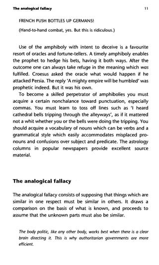 The analogical fallacy 11
FRENCH PUSH BOTTLES UP GERMANS!
(Hand-to-hand combat, yes. But this is ridiculous.)
Use of the amphiboly with intent to deceive is a favourite
resort of oracles and fortune-tellers. A timely amphiboly enables
the prophet to hedge his bets, having it both ways. After the
outcome one can always take refuge in the meaning which was
fulfilled. Croesus asked the oracle what would happen if he
attacked Persia. The reply 'A mighty empire will be humbled' was
prophetic indeed. But it was his own.
To become a skilled perpetrator of amphibolies you must
acquire a certain nonchalance toward punctuation, especially
commas. You must learn to toss off lines such as 'I heard
cathedral bells tripping through the alleyways', as if it mattered
not a whit whether you or the bells were doing the tripping. You
should acquire a vocabulary of nouns which can be verbs and a
grammatical style which easily accommodates misplaced pro-
nouns and confusions over subject and predicate. The astrology
columns in popular newspapers provide excellent source
material.
The analogical fallacy
The analogical fallacy consists of supposing that things which are
similar in one respect must be similar in others. It draws a
comparison on the basis of what is known, and proceeds to
assume that the unknown parts must also be similar.
The body politic, like any other body, works best when there is a clear
brain directing it. This is why authoritarian governments are more
efficient.
 