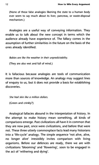 12 How to Win Every Argument
(None of these false analogies likening the state to a human body
ever seem to say much about its liver, pancreas, or waste-disposal
mechanism.)
Analogies are a useful way of conveying information. They
enable us to talk about the new concept in terms which the
audience already have experience of. The fallacy comes in the
assumption of further similarities in the future on the basis of the
ones already identified.
Babies are like the weather in their unpredictability.
(They are also wet and full of wind.)
It is fallacious because analogies are tools of communication
more than sources of knowledge. An analogy may suggest lines
of enquiry to us, but it does not provide a basis for establishing
discoveries.
She had skin like a million dollars.
(Green and crinkly?)
Analogical fallacies abound in the interpretation of history. In
the attempt to make history mean something, all kinds of
comparisons emerge. Past civilizations all have it in common that
they are now past, once were civilizations, and before that were
not. These three utterly commonplace facts lead many historians
into a 'life-cycle' analogy. The simple sequence 'not alive, alive,
no longer alive' irresistibly invites comparison with living
organisms. Before our defences are ready, there we are with
civilizations 'blooming' and 'flowering', soon to be engaged in
the act of 'withering and dying'.
 
