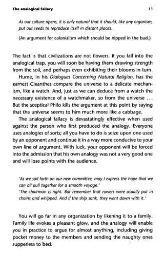 The analogical fallacy 13
As our culture ripens, it is only natural that it should, like any organism,
put out seeds to reproduce itself in distant places.
(An argument for colonialism which should be nipped in the bud.)
The fact is that civilizations are not flowers. If you fall into the
analogical trap, you will soon be having them drawing strength
from the soil, and perhaps even exhibiting their blooms in turn.
Hume, in his Dialogues Concerning Natural Religion, has the
earnest Cleanthes compare the universe to a delicate mechan-
ism, like a watch. And, just as we can deduce from a watch the
necessary existence of a watchmaker, so from the universe ...
But the sceptical Philo kills the argument at this point by saying
that the universe seems to him much more like a cabbage.
The analogical fallacy is devastatingly effective when used
against the person who first produced the analogy. Everyone
uses analogies of sorts; all you have to do is seize upon one used
by an opponent and continue it in a way more conducive to your
own line of argument. With luck, your opponent will be forced
into the admission that his own analogy was not a very good one
and will lose points with the audience.
'As we sail forth on our new committee, may I express the hope that we
can all pull together for a smooth voyage. '
'The chairman is right. But remember that rowers were usually put in
chains and whipped. And if the ship sank, they went down with it. '
You will go far in any organization by likening it to a family.
Family life evokes a pleasant glow, and the analogy will enable
you in practice to argue for almost anything, including giving
pocket money to the members and sending the naughty ones
supperless to bed.
 