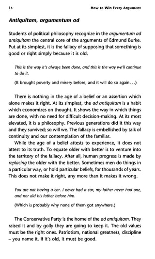14 How to Win Every Argument
Antiquitam, argumentant ad
Students of political philosophy recognize in the argumentum ad
antiquitam the central core of the arguments of Edmund Burke.
Put at its simplest, it is the fallacy of supposing that something is
good or right simply because it is old.
This is the way it's always been done, and this is the way we'll contin
to do it.
(It brought poverty and misery before, and it will do so again...)
There is nothing in the age of a belief or an assertion which
alone makes it right. At its simplest, the ad antiquitam is a habit
which economizes on thought. It shows the way in which things
are done, with no need for difficult decision-making. At its most
elevated, it is a philosophy. Previous generations did it this way
and they survived; so will we. The fallacy is embellished by talk of
continuity and our contemplation of the familiar.
While the age of a belief attests to experience, it does not
attest to its truth. To equate older with better is to venture into
the territory of the fallacy. After all, human progress is made by
replacing the older with the better. Sometimes men do things in
a particular way, or hold particular beliefs, for thousands of years.
This does not make it right, any more than it makes it wrong.
You are not having a car. I never had a car, my father never had on
and nor did his father before him.
(Which is probably why none of them got anywhere.)
The Conservative Party is the home of the ad antiquitam. They
raised it and by golly they are going to keep it. The old values
must be the right ones. Patriotism, national greatness, discipline
- you name it. If it's old, it must be good.
 