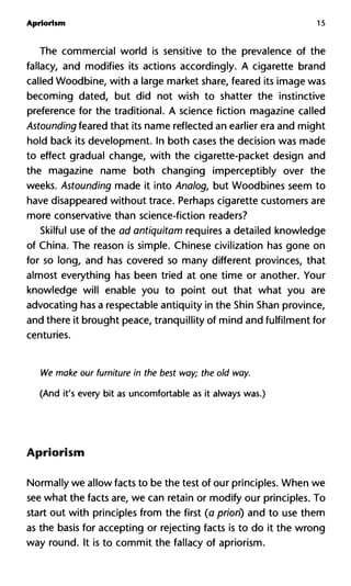 Apriorism 15
The commercial world is sensitive to the prevalence of the
fallacy, and modifies its actions accordingly. A cigarette brand
called Woodbine, with a large market share, feared its image was
becoming dated, but did not wish to shatter the instinctive
preference for the traditional. A science fiction magazine called
Astounding feared that its name reflected an earlier era and might
hold back its development. In both cases the decision was made
to effect gradual change, with the cigarette-packet design and
the magazine name both changing imperceptibly over the
weeks. Astounding made it into Analog, but Woodbines seem to
have disappeared without trace. Perhaps cigarette customers are
more conservative than science-fiction readers?
Skilful use of the ad antiquitam requires a detailed knowledge
of China. The reason is simple. Chinese civilization has gone on
for so long, and has covered so many different provinces, that
almost everything has been tried at one time or another. Your
knowledge will enable you to point out that what you are
advocating has a respectable antiquity in the Shin Shan province,
and there it brought peace, tranquillity of mind and fulfilment for
centuries.
We make our furniture in the best way; the old way.
(And it's every bit as uncomfortable as it always was.)
Apriorism
Normally we allow facts to be the test of our principles. When we
see what the facts are, we can retain or modify our principles. To
start out with principles from the first (a priori) and to use them
as the basis for accepting or rejecting facts is to do it the wrong
way round. It is to commit the fallacy of apriorism.
 