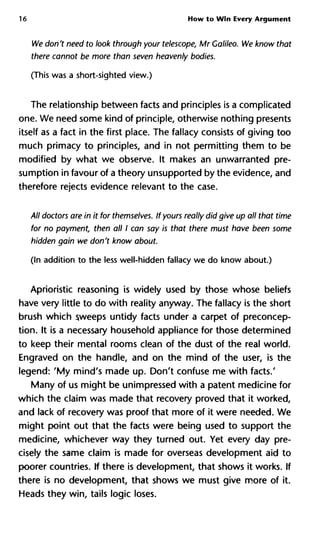 16 How to Win Every Argument
We don't need to look through your telescope, Mr Galileo. We know
there cannot be more than seven heavenly bodies.
(This was a short-sighted view.)
The relationship between facts and principles is a complicated
one. We need some kind of principle, otherwise nothing presents
itself as a fact in the first place. The fallacy consists of giving too
much primacy to principles, and in not permitting them to be
modified by what we observe. It makes an unwarranted pre-
sumption in favour of a theory unsupported by the evidence, and
therefore rejects evidence relevant to the case.
All doctors are in it for themselves. If yours really did give up all that t
for no payment, then all I can say is that there must have been some
hidden gain we don't know about.
(In addition to the less well-hidden fallacy we do know about.)
Aprioristic reasoning is widely used by those whose beliefs
have very little to do with reality anyway. The fallacy is the short
brush which sweeps untidy facts under a carpet of preconcep-
tion. It is a necessary household appliance for those determined
to keep their mental rooms clean of the dust of the real world.
Engraved on the handle, and on the mind of the user, is the
legend: 'My mind's made up. Don't confuse me with facts.'
Many of us might be unimpressed with a patent medicine for
which the claim was made that recovery proved that it worked,
and lack of recovery was proof that more of it were needed. We
might point out that the facts were being used to support the
medicine, whichever way they turned out. Yet every day pre-
cisely the same claim is made for overseas development aid to
poorer countries. If there is development, that shows it works. If
there is no development, that shows we must give more of it.
Heads they win, tails logic loses.
 