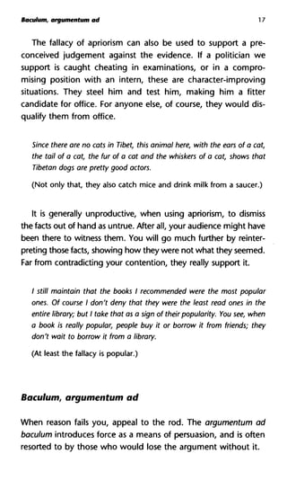 Baculum, argumentum ad 17
The fallacy of aphorism can also be used to support a pre-
conceived judgement against the evidence. If a politician we
support is caught cheating in examinations, or in a compro-
mising position with an intern, these are character-improving
situations. They steel him and test him, making him a fitter
candidate for office. For anyone else, of course, they would dis-
qualify them from office.
Since there are no cats in Tibet, this animal here, with the ears of a cat,
the tail of a cat, the fur of a cat and the whiskers of a cat, shows that
Tibetan dogs are pretty good actors.
(Not only that, they also catch mice and drink milk from a saucer.)
It is generally unproductive, when using apriorism, to dismiss
the facts out of hand as untrue. After all, your audience might have
been there to witness them. You will go much further by reinter-
preting those facts, showing how they were not what they seemed.
Far from contradicting your contention, they really support it.
/ still maintain that the books I recommended were the most popular
ones. Of course I don't deny that they were the least read ones in the
entire library; but I take that as a sign of their popularity. You see, when
a book is really popular, people buy it or borrow it from friends; they
don't wait to borrow it from a library.
(At least the fallacy is popular.)
Baculum, argumentum ad
When reason fails you, appeal to the rod. The argumentum ad
baculum introduces force as a means of persuasion, and is often
resorted to by those who would lose the argument without it.
 