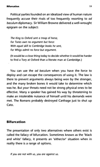 Bifurcation 19
Political parties founded on an idealized view of human nature
frequently accuse their rivals of too frequently resorting to ad
baculum diplomacy. Sir William Browne delivered a well-wrought
epigram on the subject:
The King to Oxford sent a troop of horse,
For Tories own no argument but force:
With equal skill to Cambridge books he sent,
For Whigs admit no force but argument.
(It would be a close thing today to decide whether it would be harder
to find a Tory at Oxford than a literate man at Cambridge.)
You can use the ad baculum when you have the force to
deploy and can escape the consequences of using it. The law is
there to prevent arguments always being won by the stronger,
and the many broken bones it would take to determine which
was he. But your threats need not be strong physical ones to be
effective. Many a speaker has gained his way by threatening to
make an intolerable nuisance of himself until his demands were
met. The Romans probably destroyed Carthage just to shut up
Cato.
Bifurcation
The presentation of only two alternatives where others exist is
called the fallacy of bifurcation. Sometimes known as the 'black
and white' fallacy, it presents an 'either/or' situation when in
reality there is a range of options.
If you are not with us, you are against us.
 