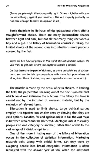 20 How to Win Every Argument
(Some people might think you partly right. Others might be with you
on some things, against you on others. The vast majority probably do
not care enough to have an opinion at all.)
Some situations in life have infinite gradations; others offer a
straightforward choice. There are many intermediate shades
between light and dark, but not all that many things between a
boy and a girl. The fallacy of bifurcation consists in taking the
limited choice of the second class into situations more properly
covered by the first.
There are two types of people in this world: the rich and the suckers. Do
you want to get rich, or are you happy to remain a sucker?
(In fact there are degrees of richness, as there probably are of sucker-
dom. You can be rich by comparison with some, but poor when set
alongside others. Suckers, too, seem spread across a continuum.)
The mistake is made by the denial of extra choices. In limiting
the field, the perpetrator is leaving out of the discussion material
which could well influence the outcome. The fallacy this time is
caused not by the intrusion of irrelevant material, but by the
exclusion of relevant items.
Bifurcation is used to limit choice. Large political parties
employ it to squeeze out smaller ones by denying that they are
valid options. Fanatics, for and against, use it to flail the vast mass
in between who cannot be bothered. Ideologues use it to classify
people into one category or another, rather than admit to the
vast range of individual opinions.
One of the more irritating uses of the fallacy of bifurcation
occurs in the collection of statistical information. Marketing
research polls, along with official forms, can only work by
assigning people into broad categories. Information is often
requested with the answer 'yes
' o r
' n o
' when the individual
 