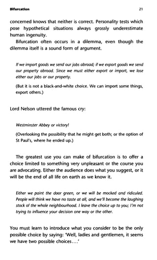 Bifurcation 21
concerned knows that neither is correct. Personality tests which
pose hypothetical situations always grossly underestimate
human ingenuity.
Bifurcation often occurs in a dilemma, even though the
dilemma itself is a sound form of argument.
If we import goods we send ourjobs abroad; if we export goods we s
our property abroad. Since we must either export or import, we
either our jobs or our property.
(But it is not a black-and-white choice. We can import some things,
export others.)
Lord Nelson uttered the famous cry:
Westminster Abbey or victory!
(Overlooking the possibility that he might get both; or the option of
St Paul's, where he ended up.)
The greatest use you can make of bifurcation is to offer a
choice limited to something very unpleasant or the course you
are advocating. Either the audience does what you suggest, or it
will be the end of all life on earth as we know it.
Either we paint the door green, or we will be mocked and ridicule
People will think we have no taste at all, and we'll become the laugh
stock of the whole neighbourhood. I leave the choice up to you; I'm
trying to influence your decision one way or the other.
You must learn to introduce what you consider to be the only
possible choice by saying: 'Well, ladies and gentlemen, it seems
we have two possible choices...'
 