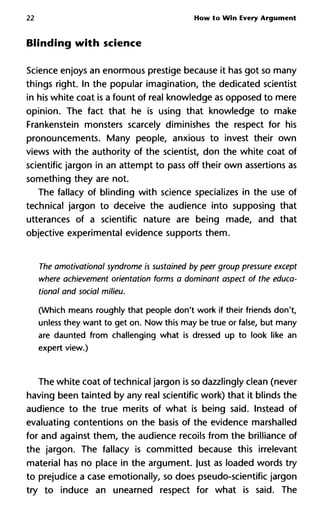 22 How to Win Every Argument
Blinding with science
Science enjoys an enormous prestige because it has got so many
things right. In the popular imagination, the dedicated scientist
in his white coat is a fount of real knowledge as opposed to mere
opinion. The fact that he is using that knowledge to make
Frankenstein monsters scarcely diminishes the respect for his
pronouncements. Many people, anxious to invest their own
views with the authority of the scientist, don the white coat of
scientific jargon in an attempt to pass off their own assertions as
something they are not.
The fallacy of blinding with science specializes in the use of
technical jargon to deceive the audience into supposing that
utterances of a scientific nature are being made, and that
objective experimental evidence supports them.
The amotivational syndrome is sustained by peer group pressure ex
where achievement orientation forms a dominant aspect of the ed
tional and social milieu.
(Which means roughly that people don't work if their friends don't,
unless they want to get on. Now this may be true or false, but many
are daunted from challenging what is dressed up to look like an
expert view.)
The white coat of technical jargon is so dazzlingly clean (never
having been tainted by any real scientific work) that it blinds the
audience to the true merits of what is being said. Instead of
evaluating contentions on the basis of the evidence marshalled
for and against them, the audience recoils from the brilliance of
the jargon. The fallacy is committed because this irrelevant
material has no place in the argument, just as loaded words try
to prejudice a case emotionally, so does pseudo-scientific jargon
try to induce an unearned respect for what is said. The
 