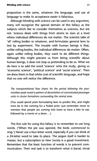 Blinding with science 23
proposition is the same, whatever the language; and use of
language to make its acceptance easier is fallacious.
Although blinding with science can be used in any argument,
many will recognize the special domain of this fallacy as the
subjects which like to consider themselves as sciences, but are
not. Science deals with things from atoms to stars at a level
where individual differences do not matter. The scientist talks of
'all' rolling bodies or whatever, and formulates general laws to
test by experiment. The trouble with human beings is that,
unlike rolling bodies, the individual differences do matter. Often,
again unlike rolling bodies, they want to do different things.
Although this might prevent us from being scientific about
human beings, it does not stop us pretending to be so. What we
do here is to add the word 'science' onto the study, giving us
'economic science', 'political science' and 'social science'. Then
we dress them in that white coat of scientific language, and hope
that no one will notice the difference.
The transportation^ flow charts for the period following the pos
meridian peak reveal a pattern of décantation of concentrated passe
units in cluster formations surrounding the central area.
(You could spend years formulating laws to predict this, and might
even be in the running for a Nobel prize. Just remember never to
mention that people are coming into town to have a bite to eat,
followed by a movie or a show...)
The first rule for using this fallacy is to remember to use long
words. ('When the pie was opened, the birds commenced to
sing.') Never use a four-letter word, especially if you can think of
a 24-letter word to take its place. The jargon itself is harder to
master, but a subscription to New Society is a good investment.
Remember that the basic function of words is to prevent com-
munication. Their real task is to transform what is banal, trivial
 